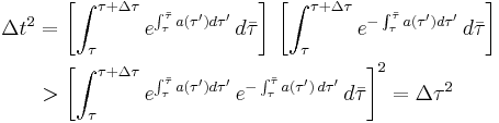 
\begin{align}
\Delta t^2 & = \left[ \int^{\tau%2B\Delta\tau}_\tau e^{\int^{\bar{\tau}}_\tau a(\tau')d\tau'} \, d \bar\tau\right] \,\left[\int^{\tau%2B\Delta \tau}_\tau
e^{-\int^{\bar\tau}_\tau a(\tau')d \tau'} \, d \bar\tau \right] \\
& > \left[ \int^{\tau%2B\Delta\tau}_\tau e^{\int^{\bar{\tau}}_\tau a(\tau')d\tau'} \, e^{-\int^{\bar\tau}_\tau a(\tau') \, d \tau'} \, d \bar\tau \right]^2 = \Delta \tau^2
\end{align}
