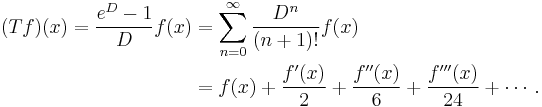 
\begin{align}
(Tf)(x) = {e^D - 1 \over D}f(x) & {} = \sum_{n=0}^\infty {D^n \over (n%2B1)!}f(x) \\
& {} = f(x) %2B {f'(x) \over 2} %2B {f''(x) \over 6} %2B {f'''(x) \over 24} %2B \cdots.
\end{align}
