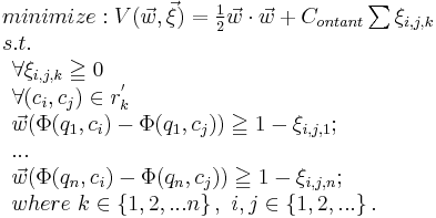 
\begin{array}{lcl}
minimize: V(\vec w, \vec \xi) = {1 \over 2} \vec w \cdot \vec w %2B C_{ontant} \sum{\xi_{i,j,k}} \\
s.t. \\ \begin{array}{lcl}
 \forall \xi_{i,j,k} \geqq 0\\
 \forall (c_i, c_j)\in r_k^'\\
 \vec w (\Phi(q_1,c_i)-\Phi(q_1,c_j)) \geqq 1- \xi_{i,j,1};\\
 ...\\
 \vec w (\Phi(q_n,c_i)-\Phi(q_n,c_j)) \geqq 1- \xi_{i,j,n};\\
where\ k \in \left \{ 1,2,...n \right \},\ i,j \in \left \{ 1,2,... \right \}.\\
 \end{array}
\end{array}
