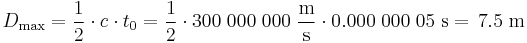 D_\mathrm{max} = \frac{1}{2} \cdot c \cdot t_0 = \frac{1}{2} \cdot 300\;000\;000\;\frac{\mathrm{m}}{\mathrm{s}} \cdot 0.000\;000\;05\;\mathrm{s} =\!\ 7.5\;\mathrm{m}