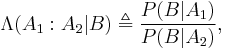 \Lambda(A_1:A_2|B) \triangleq  \frac{P(B|A_1)}{P(B|A_2)},