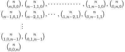 
\begin{align}
\textstyle {n \choose n, 0, 0} &, \textstyle {n \choose n - 1, 1, 0}, \cdots\cdots\cdots\cdots, {n \choose 1, n - 1, 0}, {n \choose 0, n, 0}\\
\textstyle {n \choose n - 1, 0, 1} &, \textstyle {n \choose n - 2, 1, 1}, \cdots, {n \choose 1, n - 2, 1}, {n \choose 0, n - 1, 1}\\
&\vdots\\
\textstyle {n \choose 1, 0, n - 1} &, \textstyle {n \choose 0, 1, n - 1}\\
\textstyle {n \choose 0, 0, n}
\end{align}
