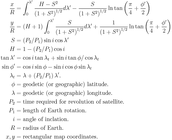 
\begin{align}
\frac{x}{R} &= \int_{0}^{\lambda'} \frac{H-S^2}{\left(1%2BS^2\right)^{1/2}}d\lambda' - \frac{S}{\left(1%2BS^2\right)^{1/2}}\ln\tan\left(\frac{\pi}{4}%2B\frac{\phi'}{2}\right) \\
\frac{y}{R} &= \left(H%2B1\right) \int_{0}^{\lambda'} \frac{S}{\left(1%2BS^2\right)^{1/2}}d\lambda' %2B \frac{1}{\left(1%2BS^2\right)^{1/2}}\ln\tan\left(\frac{\pi}{4}%2B\frac{\phi'}{2}\right) \\
S &= \left(P_{2}/P_{1}\right) \sin i \cos \lambda' \\
H &= 1 - \left(P_{2}/P_{1}\right) \cos i \\
\tan\lambda' &= \cos i \tan \lambda_{t} %2B \sin i \tan \phi / \cos \lambda_{t} \\
\sin\phi' &= \cos i \sin \phi - \sin i \cos \phi \sin \lambda_{t} \\
\lambda_{t} &= \lambda %2B \left(P_{2}/P_{1}\right) \lambda'. \\
\phi &= \text{geodetic (or geographic) latitude.} \\
\lambda &= \text{geodetic (or geographic) longitude.} \\
P_{2} &= \text{time required for revolution of satellite.} \\
P_{1} &= \text{length of Earth rotation.} \\
i &= \text{angle of inclation.} \\
R &= \text{radius of Earth.} \\
x,y &= \text{rectangular map coordinates.}
\end{align}
