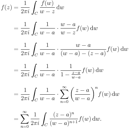 \begin{align}f(z) &{}= {1 \over 2\pi i}\int_C {f(w) \over w-z}\,\mathrm{d}w \\[10pt]

&{}= {1 \over 2\pi i}\int_C {1 \over w-a}\cdot{w-a \over w-z}f(w)\,\mathrm{d}w \\[10pt]
&{}= {1 \over 2\pi i}\int_C {1 \over w-a}\cdot{w-a \over (w-a)-(z-a)}f(w)\,\mathrm{d}w \\[10pt]
&{}={1 \over 2\pi i}\int_C {1 \over w-a}\cdot{1 \over 1-{z-a \over w-a}}f(w)\,\mathrm{d}w \\[10pt]
&{}={1 \over 2\pi i}\int_C {1 \over w-a}\cdot{\sum_{n=0}^\infty\left({z-a \over w-a}\right)^n} f(w)\,\mathrm{d}w \\[10pt]
&{}=\sum_{n=0}^\infty{1 \over 2\pi i}\int_C {(z-a)^n \over (w-a)^{n%2B1}} f(w)\,\mathrm{d}w.\end{align}