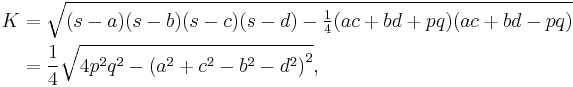 
\begin{align}
K &= \sqrt{(s-a)(s-b)(s-c)(s-d) - \tfrac{1}{4}(ac%2Bbd%2Bpq)(ac%2Bbd-pq)} \\
&= \frac{1}{4} \sqrt{4p^{2}q^{2}- \left( a^{2}%2Bc^{2}-b^{2}-d^{2} \right) ^{2}}, \\
\end{align}
