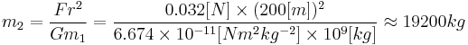 
m_2 = \frac{F r^2}{G m_1}
=\frac{0.032[N] \times (200[m])^2}{6.674 \times 10^{-11} [N m^2 kg^{-2}] \times 10^9 [kg]}
\approx 19200 kg
