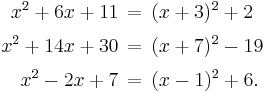 \begin{alignat}{1}
x^2 %2B 6x %2B 11 \,&=\, (x%2B3)^2 %2B 2 \\[3pt]
x^2 %2B 14x %2B 30 \,&=\, (x%2B7)^2 - 19 \\[3pt]
x^2 - 2x %2B 7 \,&=\, (x-1)^2 %2B 6.
\end{alignat}
