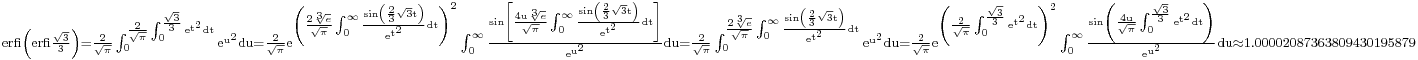 {}_{\rm{erfi}\left(\rm{erfi}\frac{\sqrt3}{3}\right)=\frac{2}{\sqrt\pi}\int_0^{\frac{2}{\sqrt\pi}\int_0^{\frac{\sqrt3}{3}} e^{t^2} \rm{d} t} e^{u^2} \rm{d} u
=\frac{2}{\sqrt\pi}e^{\left(\frac{2\sqrt[3]e}{\sqrt\pi}\int_0^{\infty}\frac{\sin\left(\frac{2}{3}\sqrt3t\right)}{e^{t^2}}{\rm{d}}t\right)^2}\int_0^{\infty}\frac{\sin\left[\frac{4u\sqrt[3]e}{\sqrt\pi}\int_0^{\infty}\frac{\sin\left(\frac{2}{3}\sqrt3t\right)}{e^{t^2}}{\rm{d}}t\right]}{e^{u^2}}{\rm{d}}u
=\frac{2}{\sqrt\pi}\int_0^{{}_{\frac{2\sqrt[3]e}{\sqrt\pi}\int_0^{\infty}\frac{\sin\left(\frac{2}{3}\sqrt3t\right)}{e^{t^2}}{\rm{d}}t}} e^{u^2} {\rm{d}} u
=\frac{2}{\sqrt\pi}e^{\left(\frac{2}{\sqrt\pi}\int_0^{\frac{\sqrt3}{3}} e^{t^2} \rm{d} t\right)^2}\int_0^{\infty}\frac{\sin\left(\frac{4u}{\sqrt\pi}\int_0^{\frac{\sqrt3}{3}} e^{t^2} \rm{d} t\right)}{e^{u^2}} {\rm{d}} u\approx 1.00002087363809430195879}