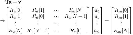 \begin{align}
&\mathbf{T}\mathbf{a} = \mathbf{v}\\

\Rightarrow
&\begin{bmatrix}
R_w[0] & R_w[1] & \cdots & R_w[N] \\
R_w[1] & R_w[0] & \cdots & R_w[N-1] \\
\vdots & \vdots & \ddots & \vdots \\
R_w[N] & R_w[N-1] & \cdots & R_w[0]
\end{bmatrix}

\begin{bmatrix}
a_0 \\ a_1 \\ \vdots \\ a_N
\end{bmatrix}

=

\begin{bmatrix}
R_{sw}[0] \\R_{sw}[1] \\ \vdots \\ R_{sw}[N]
\end{bmatrix}

\end{align}