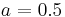 a=0.5