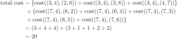 
\begin{align}
\mbox{total cost} & = \{\mbox{cost}((3,4),(2,6)) %2B \mbox{cost}((3,4),(3,8))%2B \mbox{cost}((3,4),(4,7))\} \\
 & ~%2B \{\mbox{cost}((7,4),(6,2)) %2B \mbox{cost}((7,4),(6,4)) %2B \mbox{cost}((7,4),(7,3)) \\
 & ~%2B \mbox{cost}((7,4),(8,5)) %2B \mbox{cost}((7,4),(7,6)) \} \\
 & = (3 %2B 4 %2B 4) %2B (3 %2B 1 %2B 1 %2B 2 %2B 2) \\
 & = 20 \\
\end{align}
