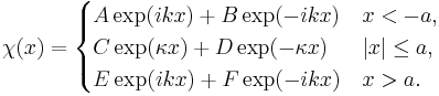 \chi (x) = \begin{cases}
A\exp(ikx)%2BB\exp(-ikx) & x<-a, \\ 
C\exp(\kappa x)%2BD\exp(-\kappa x) & |x|\le a, \\ 
E\exp(ikx)%2BF\exp(-ikx) & x>a.
\end{cases}
