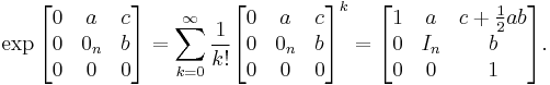  \exp  \begin{bmatrix} 0 & a & c \\ 0 & 0_n & b \\ 0 & 0 & 0 \end{bmatrix} = \sum_{k=0}^\infty \frac{1}{k!}\begin{bmatrix} 0 & a & c \\ 0 & 0_n & b \\ 0 & 0 & 0 \end{bmatrix}^k = \begin{bmatrix} 1 & a & c %2B {1\over 2}a b\\ 0 & I_n & b \\ 0 & 0 & 1 \end{bmatrix}. 