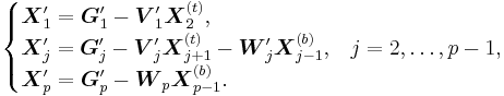 
\begin{cases}
\boldsymbol{X}_1'=\boldsymbol{G}_1'-\boldsymbol{V}_1'\boldsymbol{X}_2^{(t)}\text{,}\\
\boldsymbol{X}_j'=\boldsymbol{G}_j'-\boldsymbol{V}_j'\boldsymbol{X}_{j%2B1}^{(t)}-\boldsymbol{W}_j'\boldsymbol{X}_{j-1}^{(b)}\text{,} & j=2,\ldots,p-1\text{,}\\
\boldsymbol{X}_p'=\boldsymbol{G}_p'-\boldsymbol{W}_p\boldsymbol{X}_{p-1}^{(b)}\text{.}
\end{cases}
