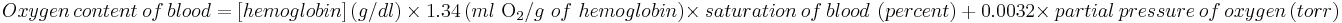  Oxygen\ content\ of\ blood = \left [hemoglobin \right] \left ( g/dl \right ) \ \times\ 1.34 \left ( ml\ \mathrm{O}_2 /g\ of\ hemoglobin \right ) \times\ saturation\ of\ blood\ \left ( percent \right )\ %2B\ 0.0032\times\ partial\ pressure\ of\ oxygen \left ( torr \right ) 