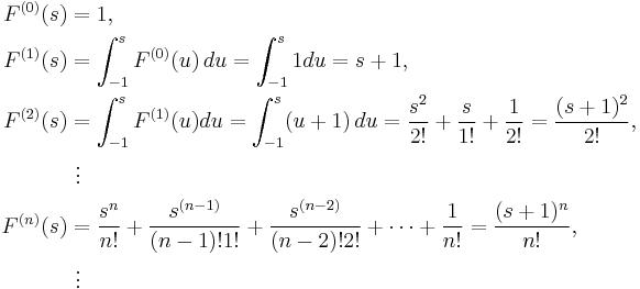 
\begin{align}
F^{(0)}(s) & = 1, \\
F^{(1)}(s) & = \int^s_{-1} F^{(0)}(u) \, du=\int^s_{-1} 1 du=s%2B1, \\
F^{(2)}(s) & = \int^s_{-1} F^{(1)}(u)du=\int^s_{-1} (u%2B1) \, du={s^2 \over 2!}%2B{s \over 1!}%2B{1 \over 2!}={(s%2B1)^2 \over 2!}, \\
& {} \  \vdots \\
F^{(n)}(s) & = {s^n \over n!}%2B{s^{(n-1)}\over {(n-1)!1!}}%2B{s^{(n-2)} \over (n-2)!2!}%2B \dots %2B{1 \over n!} ={(s%2B1)^n \over n!}, \\
& {} \  \vdots
\end{align}
