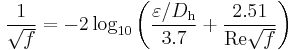  \frac{1}{\sqrt{f}}= -2 \log_{10} \left( \frac { \varepsilon/D_\mathrm{h}}
{3.7} %2B \frac {2.51} {\mathrm{Re} \sqrt{f}} \right)