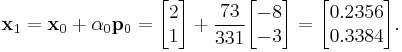 
\mathbf{x}_1 = \mathbf{x}_0 %2B \alpha_0\mathbf{p}_0 = 
\begin{bmatrix} 2 \\ 1 \end{bmatrix} %2B \frac{73}{331} \begin{bmatrix} -8 \\ -3 \end{bmatrix} = \begin{bmatrix} 0.2356 \\ 0.3384 \end{bmatrix}.
