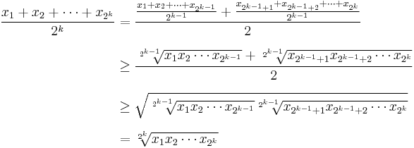 
\begin{align}
\frac{x_1 %2B x_2 %2B \cdots %2B x_{2^k}}{2^k} & {} =\frac{\frac{x_1 %2B x_2 %2B \cdots %2B x_{2^{k-1}}}{2^{k-1}} %2B \frac{x_{2^{k-1} %2B 1} %2B x_{2^{k-1} %2B 2} %2B \cdots %2B x_{2^k}}{2^{k-1}}}{2} \\[7pt]
& \ge \frac{\sqrt[2^{k-1}]{x_1 x_2 \cdots x_{2^{k-1}}} %2B \sqrt[2^{k-1}]{x_{2^{k-1} %2B 1} x_{2^{k-1} %2B 2} \cdots x_{2^k}}}{2} \\[7pt]
& \ge \sqrt{\sqrt[2^{k-1}]{x_1 x_2 \cdots x_{2^{k-1}}} \sqrt[2^{k-1}]{x_{2^{k-1} %2B 1} x_{2^{k-1} %2B 2} \cdots x_{2^k}}} \\[7pt]
& = \sqrt[2^k]{x_1 x_2 \cdots x_{2^k}}
\end{align}
