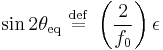 
\sin 2\theta_{\mathrm{eq}} \ \stackrel{\mathrm{def}}{=}\   \left( \frac{2}{f_{0}} \right) \epsilon
