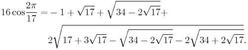 
 \begin{align} 16\,\operatorname{cos}{2\pi\over17} = & -1%2B\sqrt{17}%2B\sqrt{34-2\sqrt{17}}%2B \\
                                                     & 2\sqrt{17%2B3\sqrt{17}-
                                                        \sqrt{34-2\sqrt{17}}-
                                                       2\sqrt{34%2B2\sqrt{17}}}.
 \end{align}