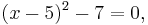 (x-5)^2 - 7 = 0,\,\!