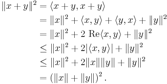 
\begin{align}
\|x %2B y\|^2 & = \langle x %2B y, x %2B y \rangle \\
& = \|x\|^2 %2B \langle x, y \rangle %2B \langle y, x \rangle %2B \|y\|^2 \\
& = \|x\|^2 %2B 2 \text{ Re} \langle x, y \rangle %2B \|y\|^2\\
& \le \|x\|^2 %2B 2|\langle x, y \rangle| %2B \|y\|^2 \\
& \le \|x\|^2 %2B 2\|x\|\|y\| %2B \|y\|^2 \\
& = \left (\|x\| %2B \|y\|\right)^2.
\end{align}
