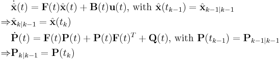 
\begin{align}
&\dot{\hat{\mathbf{x}}}(t) = \mathbf{F}(t) \hat{\mathbf{x}}(t) %2B \mathbf{B}(t) \mathbf{u}(t)
\text{, with }
\hat{\mathbf{x}}(t_{k-1}) = \hat{\mathbf{x}}_{k-1|k-1} \\
\Rightarrow
&\hat{\mathbf{x}}_{k|k-1} = \hat{\mathbf{x}}(t_k)\\
&\dot{\mathbf{P}}(t) = \mathbf{F}(t)\mathbf{P}(t)%2B\mathbf{P}(t)\mathbf{F}(t)^T%2B\mathbf{Q}(t)
\text{, with }
\mathbf{P}(t_{k-1}) = \mathbf{P}_{k-1|k-1}\\
\Rightarrow
&\mathbf{P}_{k|k-1} = \mathbf{P}(t_k)
\end{align}
