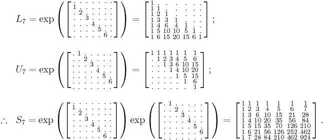 
\begin{array}{lll}
& L_7=\exp
\left (
\left [
\begin{smallmatrix}
. & . & . & . & . & . & . \\
1 & . & . & . & . & . & . \\
. & 2 & . & . & . & . & . \\
. & . & 3 & . & . & . & . \\
. & . & . & 4 & . & . & . \\
. & . & . & . & 5 & . & . \\
. & . & . & . & . & 6 & .

\end{smallmatrix}
\right ]
\right )
=
\left [
\begin{smallmatrix}
1   & .   & .   & .   & .   & .   & .   \\
1   & 1   & .   & .   & .   & .   & .   \\
1   & 2   & 1   & .   & .   & .   & .   \\
1   & 3   & 3   & 1   & .   & .   & .   \\
1   & 4   & 6   & 4   & 1   & .   & .   \\
1   & 5   & 10  & 10  & 5   & 1   & .   \\
1   & 6   & 15  & 20  & 15  & 6   & 1  
\end{smallmatrix}
\right ]
;\quad
\\
\\
& U_7=\exp
\left (
\left [
\begin{smallmatrix}
. & 1 & . & . & . & . & . \\
. & . & 2 & . & . & . & . \\
. & . & . & 3 & . & . & . \\
. & . & . & . & 4 & . & . \\
. & . & . & . & . & 5 & . \\
. & . & . & . & . & . & 6 \\
. & . & . & . & . & . & . 
\end{smallmatrix}
\right ]
\right )
=
\left [
\begin{smallmatrix}
1   & 1   & 1   & 1   & 1   & 1   & 1   \\
.   & 1   & 2   & 3   & 4   & 5   & 6   \\
.   & .   & 1   & 3   & 6   & 10  & 15  \\
.   & .   & .   & 1   & 4   & 10  & 20  \\
.   & .   & .   & .   & 1   & 5   & 15  \\
.   & .   & .   & .   & .   & 1   & 6   \\
.   & .   & .   & .   & .   & .   & 1  
\end{smallmatrix}
\right ]
;
\\
\\

\therefore & S_7
=\exp
\left (
\left [
\begin{smallmatrix}
. & . & . & . & . & . & . \\
1 & . & . & . & . & . & . \\
. & 2 & . & . & . & . & . \\
. & . & 3 & . & . & . & . \\
. & . & . & 4 & . & . & . \\
. & . & . & . & 5 & . & . \\
. & . & . & . & . & 6 & .

\end{smallmatrix}
\right ]
\right )
\exp
\left (
\left [
\begin{smallmatrix}
. & 1 & . & . & . & . & . \\
. & . & 2 & . & . & . & . \\
. & . & . & 3 & . & . & . \\
. & . & . & . & 4 & . & . \\
. & . & . & . & . & 5 & . \\
. & . & . & . & . & . & 6 \\
. & . & . & . & . & . & . 
\end{smallmatrix}
\right ]
\right )
=
\left [
\begin{smallmatrix}
1   & 1   & 1   & 1   & 1   & 1   & 1   \\
1   & 2   & 3   & 4   & 5   & 6   & 7   \\
1   & 3   & 6   & 10  & 15  & 21  & 28  \\
1   & 4   & 10  & 20  & 35  & 56  & 84  \\
1   & 5   & 15  & 35  & 70  & 126 & 210 \\
1   & 6   & 21  & 56  & 126 & 252 & 462 \\
1   & 7   & 28  & 84  & 210 & 462 & 924
\end{smallmatrix}
\right ].
\end{array}
