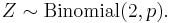 Z \sim \mathrm{Binomial}(2,p) \,\! .