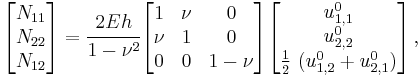 
   \begin{bmatrix}N_{11} \\ N_{22} \\ N_{12} \end{bmatrix} =
    \cfrac{2Eh}{1-\nu^2} \begin{bmatrix} 1 & \nu & 0 \\ \nu & 1 & 0 \\
                   0 & 0 & 1-\nu \end{bmatrix} 
   \begin{bmatrix} u^0_{1,1} \\ u^0_{2,2} \\ \frac{1}{2}~(u^0_{1,2}%2Bu^0_{2,1}) \end{bmatrix} \,,
