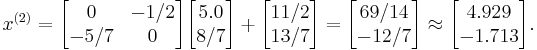  x^{(2)}= 
      \begin{bmatrix}
           0 & -1/2 \\
           -5/7 & 0 \\
           \end{bmatrix}

      \begin{bmatrix}
           5.0 \\
           8/7 \\
           \end{bmatrix}
 %2B
        \begin{bmatrix}
           11/2 \\
           13/7 \\
        \end{bmatrix} 
= 
        \begin{bmatrix}
           69/14 \\
           -12/7 \\
        \end{bmatrix} 
 \approx
        \begin{bmatrix}
           4.929 \\
           -1.713 \\
        \end{bmatrix} .