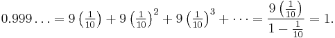 0.999\ldots = 9\left(\tfrac{1}{10}\right) %2B 9\left({\tfrac{1}{10}}\right)^2 %2B 9\left({\tfrac{1}{10}}\right)^3 %2B \cdots = \frac{9\left({\tfrac{1}{10}}\right)}{1-{\tfrac{1}{10}}} = 1.\,