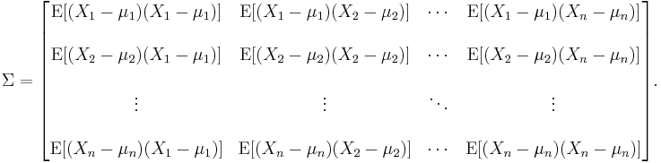 
\Sigma
= \begin{bmatrix}
 \mathrm{E}[(X_1 - \mu_1)(X_1 - \mu_1)] & \mathrm{E}[(X_1 - \mu_1)(X_2 - \mu_2)] & \cdots & \mathrm{E}[(X_1 - \mu_1)(X_n - \mu_n)] \\ \\
 \mathrm{E}[(X_2 - \mu_2)(X_1 - \mu_1)] & \mathrm{E}[(X_2 - \mu_2)(X_2 - \mu_2)] & \cdots & \mathrm{E}[(X_2 - \mu_2)(X_n - \mu_n)] \\ \\
 \vdots & \vdots & \ddots & \vdots \\ \\
 \mathrm{E}[(X_n - \mu_n)(X_1 - \mu_1)] & \mathrm{E}[(X_n - \mu_n)(X_2 - \mu_2)] & \cdots & \mathrm{E}[(X_n - \mu_n)(X_n - \mu_n)]
\end{bmatrix}.
