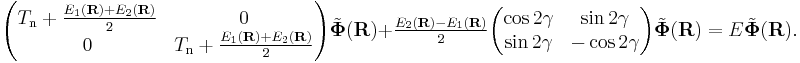 
\begin{pmatrix}
T_\mathrm{n}%2B
    \frac{E_{1}(\mathbf{R})%2BE_{2}(\mathbf{R})}{2} & 0 \\
0  & T_\mathrm{n} %2B
    \frac{E_{1}(\mathbf{R})%2BE_{2}(\mathbf{R})}{2}
\end{pmatrix}
\tilde{\boldsymbol{\Phi}}(\mathbf{R})
%2B
\tfrac{E_{2}(\mathbf{R})-E_{1}(\mathbf{R})}{2}
\begin{pmatrix}
\cos2\gamma
 & \sin2\gamma \\
\sin2\gamma &
-\cos2\gamma
\end{pmatrix}
\tilde{\boldsymbol{\Phi}}(\mathbf{R})
= E \tilde{\boldsymbol{\Phi}}(\mathbf{R}).
