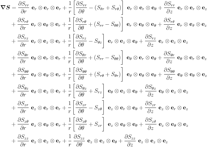 
\begin{align}
\boldsymbol{\nabla} \boldsymbol{S} & = \frac{\partial S_{rr}}{\partial r}~\mathbf{e}_r\otimes\mathbf{e}_r\otimes\mathbf{e}_r %2B
\cfrac{1}{r}\left[\frac{\partial S_{rr}}{\partial \theta} - (S_{\theta r}%2BS_{r\theta})\right]~\mathbf{e}_r\otimes\mathbf{e}_r\otimes\mathbf{e}_\theta %2B
\frac{\partial S_{rr}}{\partial z}~\mathbf{e}_r\otimes\mathbf{e}_r\otimes\mathbf{e}_z \\
 & %2B \frac{\partial S_{r\theta}}{\partial r}~\mathbf{e}_r\otimes\mathbf{e}_\theta\otimes\mathbf{e}_r %2B
\cfrac{1}{r}\left[\frac{\partial S_{r\theta}}{\partial \theta} %2B (S_{rr}-S_{\theta\theta})\right]~\mathbf{e}_r\otimes\mathbf{e}_\theta\otimes\mathbf{e}_\theta %2B
\frac{\partial S_{r\theta}}{\partial z}~\mathbf{e}_r\otimes\mathbf{e}_\theta\otimes\mathbf{e}_z \\
 & %2B \frac{\partial S_{rz}}{\partial r}~\mathbf{e}_r\otimes\mathbf{e}_z\otimes\mathbf{e}_r %2B
\cfrac{1}{r}\left[\frac{\partial S_{rz}}{\partial \theta} -S_{\theta z}\right]~\mathbf{e}_r\otimes\mathbf{e}_z\otimes\mathbf{e}_\theta %2B
\frac{\partial S_{rz}}{\partial z}~\mathbf{e}_r\otimes\mathbf{e}_z\otimes\mathbf{e}_z \\
 & %2B \frac{\partial S_{\theta r}}{\partial r}~\mathbf{e}_\theta\otimes\mathbf{e}_r\otimes\mathbf{e}_r %2B
\cfrac{1}{r}\left[\frac{\partial S_{\theta r}}{\partial \theta} %2B (S_{rr}-S_{\theta\theta})\right]~\mathbf{e}_\theta\otimes\mathbf{e}_r\otimes\mathbf{e}_\theta %2B
\frac{\partial S_{\theta r}}{\partial z}~\mathbf{e}_\theta\otimes\mathbf{e}_r\otimes\mathbf{e}_z \\
 & %2B \frac{\partial S_{\theta\theta}}{\partial r}~\mathbf{e}_\theta\otimes\mathbf{e}_\theta\otimes\mathbf{e}_r %2B
\cfrac{1}{r}\left[\frac{\partial S_{\theta\theta}}{\partial \theta} %2B (S_{r\theta}%2BS_{\theta r})\right]~\mathbf{e}_\theta\otimes\mathbf{e}_\theta\otimes\mathbf{e}_\theta %2B
\frac{\partial S_{\theta\theta}}{\partial z}~\mathbf{e}_\theta\otimes\mathbf{e}_\theta\otimes\mathbf{e}_z \\
 & %2B \frac{\partial S_{\theta z}}{\partial r}~\mathbf{e}_\theta\otimes\mathbf{e}_z\otimes\mathbf{e}_r %2B
\cfrac{1}{r}\left[\frac{\partial S_{\theta z}}{\partial \theta} %2B S_{rz}\right]~\mathbf{e}_\theta\otimes\mathbf{e}_z\otimes\mathbf{e}_\theta %2B
\frac{\partial S_{\theta z}}{\partial z}~\mathbf{e}_\theta\otimes\mathbf{e}_z\otimes\mathbf{e}_z \\
 & %2B \frac{\partial S_{zr}}{\partial r}~\mathbf{e}_z\otimes\mathbf{e}_r\otimes\mathbf{e}_r %2B
\cfrac{1}{r}\left[\frac{\partial S_{zr}}{\partial \theta} - S_{z\theta}\right]~\mathbf{e}_z\otimes\mathbf{e}_r\otimes\mathbf{e}_\theta %2B
\frac{\partial S_{zr}}{\partial z}~\mathbf{e}_z\otimes\mathbf{e}_r\otimes\mathbf{e}_z \\
 & %2B \frac{\partial S_{z\theta}}{\partial r}~\mathbf{e}_z\otimes\mathbf{e}_\theta\otimes\mathbf{e}_r %2B
\cfrac{1}{r}\left[\frac{\partial S_{z\theta}}{\partial \theta} %2B S_{zr}\right]~\mathbf{e}_z\otimes\mathbf{e}_\theta\otimes\mathbf{e}_\theta %2B
\frac{\partial S_{z\theta}}{\partial z}~\mathbf{e}_z\otimes\mathbf{e}_\theta\otimes\mathbf{e}_z \\
 & %2B \frac{\partial S_{zz}}{\partial r}~\mathbf{e}_z\otimes\mathbf{e}_z\otimes\mathbf{e}_r %2B
\cfrac{1}{r}~\frac{\partial S_{zz}}{\partial \theta}~\mathbf{e}_z\otimes\mathbf{e}_z\otimes\mathbf{e}_\theta %2B
\frac{\partial S_{zz}}{\partial z}~\mathbf{e}_z\otimes\mathbf{e}_z\otimes\mathbf{e}_z
\end{align}
