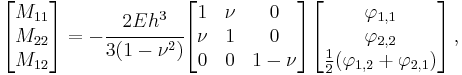 
   \begin{bmatrix}M_{11} \\ M_{22} \\ M_{12} \end{bmatrix} =
    -\cfrac{2Eh^3}{3(1-\nu^2)} \begin{bmatrix} 1 & \nu & 0 \\ \nu & 1 & 0 \\
                   0 & 0 & 1-\nu \end{bmatrix} 
   \begin{bmatrix} \varphi_{1,1} \\ \varphi_{2,2} \\ \frac{1}{2}(\varphi_{1,2}%2B\varphi_{2,1}) \end{bmatrix} \,,
