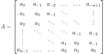 
A =
\begin{bmatrix}
  a_{0} & a_{-1} & a_{-2} & \ldots & \ldots  &a_{-n%2B1}  \\
  a_{1} & a_0  & a_{-1} &  \ddots   &  &  \vdots \\
  a_{2}    & a_{1} & \ddots  & \ddots & \ddots& \vdots \\ 
 \vdots &  \ddots & \ddots &   \ddots  & a_{-1} & a_{-2}\\
 \vdots &         & \ddots & a_{1} & a_{0}&  a_{-1} \\
a_{n-1} &  \ldots & \ldots & a_{2} & a_{1} & a_{0}
\end{bmatrix}  
