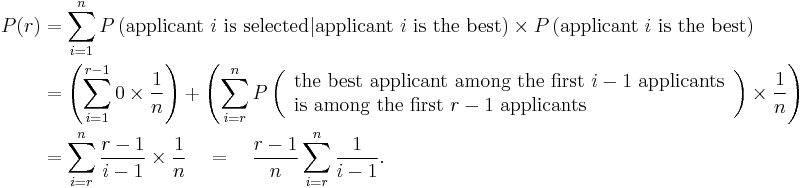 
\begin{align}
P(r)
&= \sum_{i=1}^{n}
P\left(\text{applicant } i \text{ is selected} | \text{applicant } i \text{ is the best}\right) \times
P\left(\text{applicant } i \text{ is the best}\right)
\\
&= \left( \sum_{i=1}^{r-1} 0 \times \frac{1}{n} \right)
%2B \left( \sum_{i=r}^{n} P\left(
\begin{array}{l}
\text{the best applicant among the first } i-1 \text{ applicants}
\\
\text{is among the first } r-1 \text{ applicants}
\end{array}
\right) \times \frac{1}{n} \right)
\\
&= \sum_{i=r}^{n} \frac{r-1}{i-1} \times \frac{1}{n}
\quad=\quad \frac{r-1}{n} \sum_{i=r}^{n} \frac{1}{i-1}.
\end{align}
