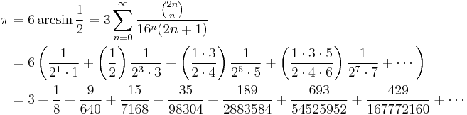 
\begin{align}
\pi &= 6 \arcsin \frac {1} {2} = 3 \sum_{n=0}^\infty \frac {\binom {2n} n} {16^n(2n%2B1)} \\
& = 6 \left( \frac {1} {2^1 \cdot 1} %2B \left( \frac {1} {2} \right) \frac {1} {2^3 \cdot 3} %2B \left( \frac {1 \cdot 3} {2 \cdot 4} \right) \frac {1} {2^5 \cdot 5} %2B \left( \frac{1 \cdot 3 \cdot 5} {2 \cdot 4 \cdot 6 } \right) \frac{1} {2^7 \cdot 7} %2B \cdots \right) \\
& = 3 %2B \frac{1}{8} %2B \frac{9}{640} %2B \frac{15}{7168} %2B \frac{35}{98304} %2B \frac{189}{2883584} %2B \frac{693}{54525952} %2B \frac{429}{167772160} %2B \cdots
\end{align}
