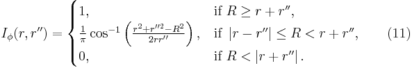  I_\phi (r,r'') =
\begin{cases}
1, & \mbox{if }R\geq r%2Br'', \\
\tfrac{1}{\pi}\cos^{-1} \left(\tfrac{r^2%2Br''^2-R^2}{2rr''} \right ), & \mbox{if } \left |r-r'' \right |\leq R < r%2Br'', \\
0, & \mbox{if }R < \left | r%2Br'' \right |.
\end{cases}\qquad(11)