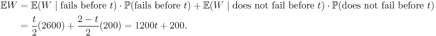 
\begin{align}
\mathbb{E}W & = \mathbb{E}(W \mid \text{fails before } t) \cdot \mathbb{P}(\text{fails before } t) %2B \mathbb{E}(W \mid \text{does not fail before } t)\cdot \mathbb{P}(\text{does not fail before } t) \\
& = \frac{t}{2}( 2600 ) %2B \frac{2-t}{2} ( 200 ) = 1200t %2B 200.
\end{align}
