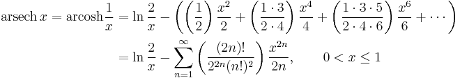 \begin{align}\operatorname{arsech}\, x = \operatorname{arcosh} \frac1x & = \ln \frac{2}{x} - \left( \left( \frac {1} {2} \right) \frac {x^{2}} {2} %2B \left( \frac {1 \cdot 3} {2 \cdot 4} \right) \frac {x^{4}} {4} %2B \left( \frac {1 \cdot 3 \cdot 5} {2 \cdot 4 \cdot 6} \right) \frac {x^{6}} {6} %2B\cdots \right) \\
                      & = \ln \frac{2}{x} - \sum_{n=1}^\infty \left( \frac {(2n)!} {2^{2n}(n!)^2} \right) \frac {x^{2n}} {2n} , \qquad 0 < x \le 1 \end{align} 