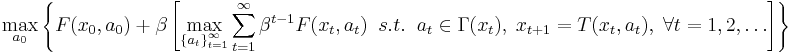  \max_{ a_0 } \left \{ F(x_0,a_0) 
%2B \beta  \left[ \max_{ \left \{ a_{t} \right \}_{t=1}^{\infty} } 
\sum_{t=1}^{\infty} \beta^{t-1} F(x_t,a_{t}) \; \; s.t. \; \; 
a_{t} \in \Gamma (x_t), \; x_{t%2B1}=T(x_t,a_t), \; \forall t = 1, 2, \dots \right] \right \}