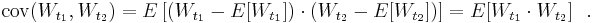 \operatorname{cov}(W_{t_1}, W_{t_2}) = E\left[(W_{t_1}-E[W_{t_1}]) \cdot (W_{t_2}-E[W_{t_2}])\right] = E[W_{t_1} \cdot W_{t_2}] \ \ .