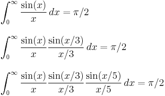 
\begin{align}
& \int_0^\infty \frac{\sin(x)}{x} \, dx=\pi/2 \\[10pt]
& \int_0^\infty \frac{\sin(x)}{x}\frac{\sin(x/3)}{x/3} \, dx = \pi/2 \\[10pt]
& \int_0^\infty \frac{\sin(x)}{x}\frac{\sin(x/3)}{x/3}\frac{\sin(x/5)}{x/5} \, dx = \pi/2
\end{align}
