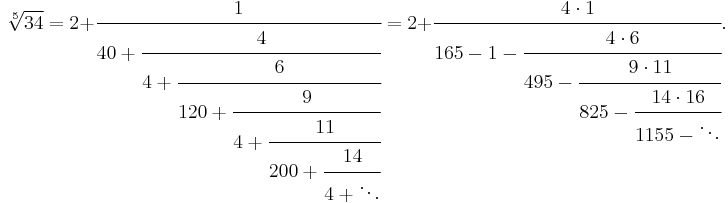 
\sqrt[5]{34} = 2%2B\cfrac{1} {40%2B\cfrac{4} {4%2B\cfrac{6} {120%2B\cfrac{9} {4%2B\cfrac{11} {200%2B\cfrac{14} {4%2B\ddots}}}}}}
=2%2B\cfrac{4\cdot 1}{165-1-\cfrac{4\cdot 6}{495-\cfrac{9\cdot 11}{825-\cfrac{14\cdot 16}{1155-\ddots}}}}.
