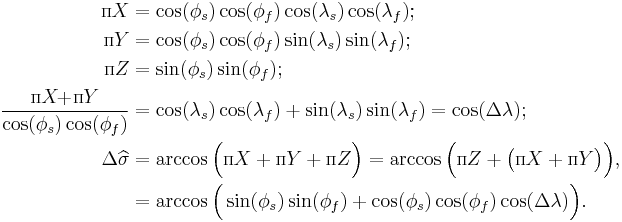 \begin{align}
{\scriptstyle{\Pi}}X&=\cos(\phi_s)\cos(\phi_f)\cos(\lambda_s)\cos(\lambda_f);\\
{\scriptstyle{\Pi}}Y&=\cos(\phi_s)\cos(\phi_f)\sin(\lambda_s)\sin(\lambda_f);\\
{\scriptstyle{\Pi}}Z&=\sin(\phi_s)\sin(\phi_f);\\
\frac{{\scriptstyle{\Pi}}X\!\!%2B\!{\scriptstyle{\Pi}}Y}{\cos(\phi_s)\cos(\phi_f)}&=\cos(\lambda_s)\cos(\lambda_f)%2B\sin(\lambda_s)\sin(\lambda_f)=\cos(\Delta\lambda);\\
\Delta\widehat{\sigma}&=\arccos\Big({\scriptstyle{\Pi}}X%2B{\scriptstyle{\Pi}}Y%2B{\scriptstyle{\Pi}}Z\Big)
=\arccos\Big({\scriptstyle{\Pi}}Z%2B\big({\scriptstyle{\Pi}}X%2B{\scriptstyle{\Pi}}Y\big)\Big),\\
&=\arccos\Big(\sin(\phi_s)\sin(\phi_f)%2B\cos(\phi_s)\cos(\phi_f)\cos(\Delta\lambda)\Big).\end{align}\,\!