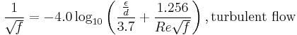 {1 \over \sqrt{\mathit{f}}}= -4.0 \log_{10} \left(\frac{\frac{\epsilon}{d}}{3.7} %2B {\frac{1.256}{Re \sqrt{\mathit{f} } } } \right)  , \text{turbulent flow}