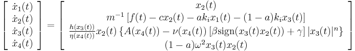  \left[ \begin{array}{c} \dot{x}_1(t) \\ \dot{x}_2(t) \\ \dot{x}_3(t) \\ \dot{x}_4(t) \end{array} \right] = 
\left[ \begin{array}{c} x_2(t) \\
 m^{-1} \left[ f(t) - c x_2(t) - a k_i x_1(t) - (1-a) k_i x_3(t)\right]  \\ 
 \frac{h(x_3(t))}{\eta(x_4(t))} x_2(t) \left\{A(x_4(t)) - \nu(x_4(t))\left[\beta\operatorname{sign}(x_3(t)x_2(t)) %2B \gamma \right]|x_3(t)|^n \right\} \\
 (1-a) \omega^2 x_3(t) x_2(t) \end{array} \right] 